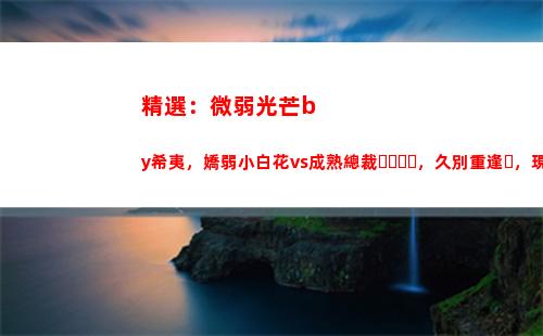 精選：微弱光芒by希夷，嬌弱小白花vs成熟總裁，久別重逢，現(xiàn)實向(微弱光芒女主是處嗎)